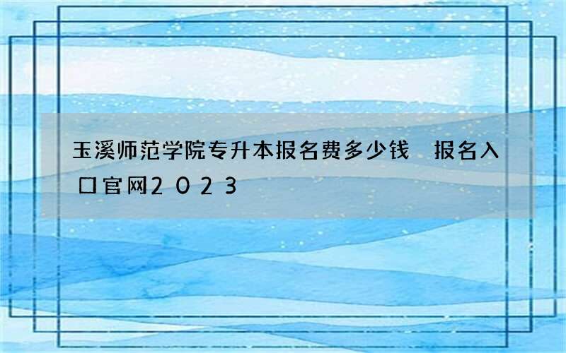 玉溪师范学院专升本报名费多少钱 报名入口官网2023